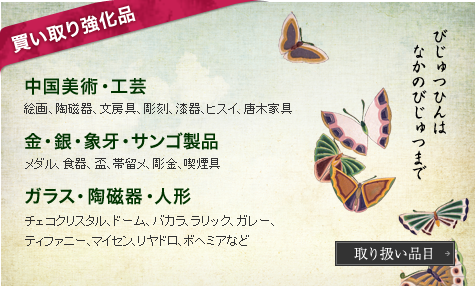 買い取り強化品 中国美術・工芸 絵画、陶磁器、文房具、彫刻、漆器、ヒスイ、唐木家具 金・銀・象牙・サンゴ製品 メダル、食器、盃、帯留メ、彫金、喫煙具 ガラス・陶磁器・人形 チェコクリスタル、ドーム、バカラ、ラリック、ガレー、ティファニー、マイセン、リヤドロ、ボヘミアなど 取り扱い品目